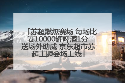 苏超燃爆赛场 每场比赛10000罐啤酒1分送场外助威 京东超市苏超主题会场上线