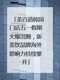 茶百道韩国门店五一假期火爆出圈，新茶饮品牌海外影响力持续攀升