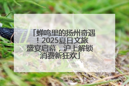 蝉鸣里的扬州奇遇！2025夏日文旅盛宴启幕，沪上解锁消费新狂欢