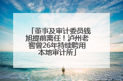 董事及审计委员钱旭提前离任！泸州老窖曾26年持续聘用本地审计所