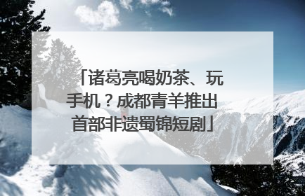 诸葛亮喝奶茶、玩手机？成都青羊推出首部非遗蜀锦短剧