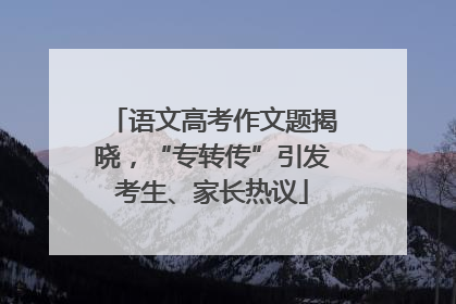 语文高考作文题揭晓，“专转传”引发考生、家长热议