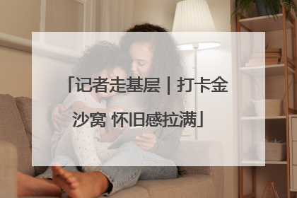 记者走基层｜打卡金沙窝 怀旧感拉满