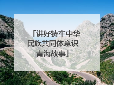 讲好铸牢中华民族共同体意识青海故事