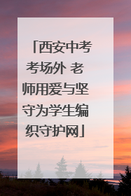 西安中考考场外 老师用爱与坚守为学生编织守护网
