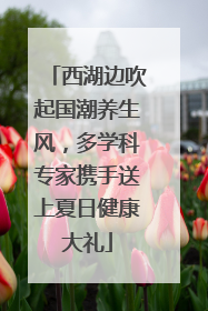 西湖边吹起国潮养生风，多学科专家携手送上夏日健康大礼