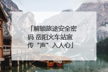 解锁旅途安全密码 岳阳火车站宣传“声”入人心