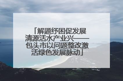 解题纾困促发展 清源活水产业兴——包头市以问题整改激活绿色发展脉动