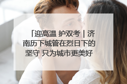 迎高温 护双考｜济南历下城管在烈日下的坚守 只为城市更美好 学子更安心