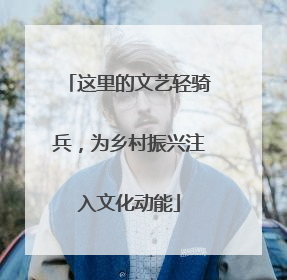 这里的文艺轻骑兵，为乡村振兴注入文化动能