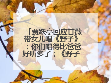 贾跃亭回应甘薇带女儿唱《野子》：你们唱得比爸爸好听多了；《野子》曾是贾跃亭“代表作”