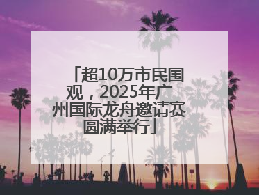超10万市民围观，2025年广州国际龙舟邀请赛圆满举行