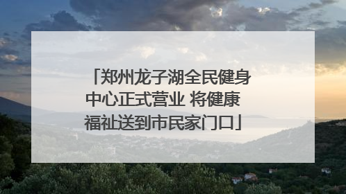 郑州龙子湖全民健身中心正式营业 将健康福祉送到市民家门口