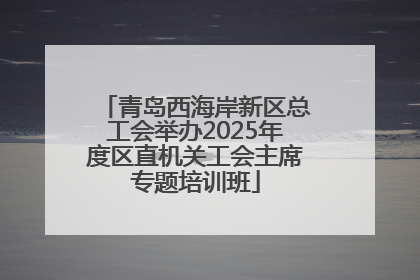 青岛西海岸新区总工会举办2025年度区直机关工会主席专题培训班