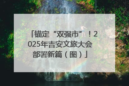 锚定“双强市”！2025年吉安文旅大会部署新篇（图）