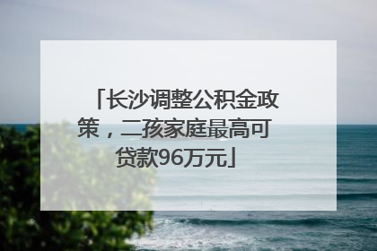 长沙调整公积金政策，二孩家庭最高可贷款96万元