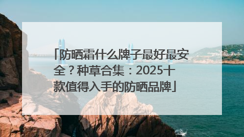 防晒霜什么牌子最好最安全？种草合集：2025十款值得入手的防晒品牌