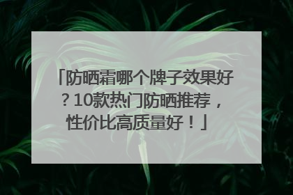 防晒霜哪个牌子效果好？10款热门防晒推荐，性价比高质量好！