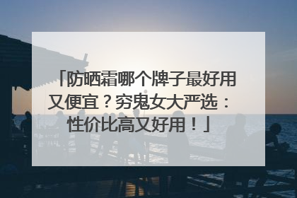 防晒霜哪个牌子最好用又便宜？穷鬼女大严选：性价比高又好用！