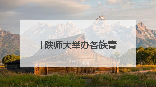 陕师大举办各族青少年交流营 大手牵小手 红烛耀未来
