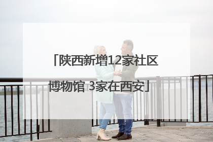 陕西新增12家社区博物馆 3家在西安