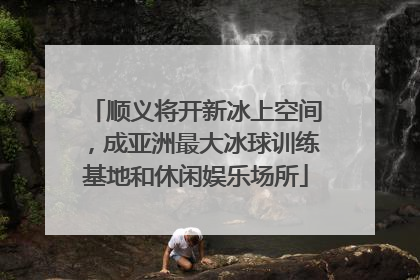 顺义将开新冰上空间，成亚洲最大冰球训练基地和休闲娱乐场所