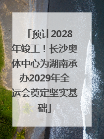 预计2028年竣工！长沙奥体中心为湖南承办2029年全运会奠定坚实基础
