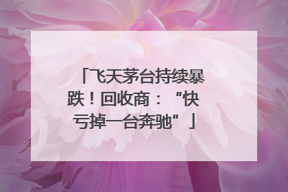 飞天茅台持续暴跌！回收商：“快亏掉一台奔驰”