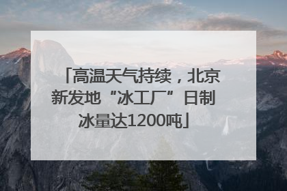 高温天气持续，北京新发地“冰工厂”日制冰量达1200吨