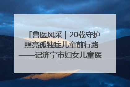 鲁医风采｜20载守护 照亮孤独症儿童前行路——记济宁市妇女儿童医院儿童康复中心主任、副主任技师赵淑珍