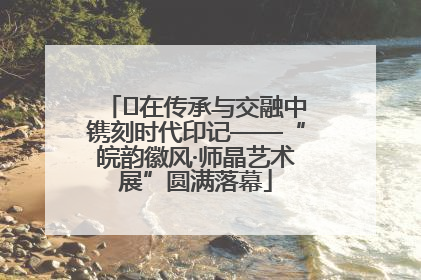 ﻿在传承与交融中镌刻时代印记——“皖韵徽风·师晶艺术展”圆满落幕