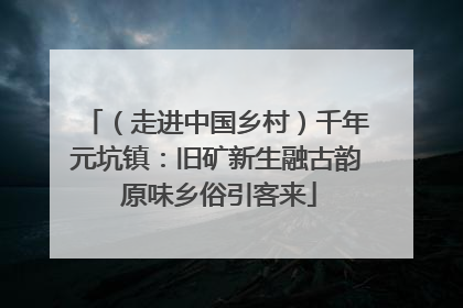 （走进中国乡村）千年元坑镇：旧矿新生融古韵 原味乡俗引客来