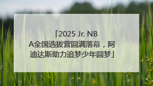 2025 Jr. NBA全国选拔营圆满落幕，阿迪达斯助力追梦少年圆梦