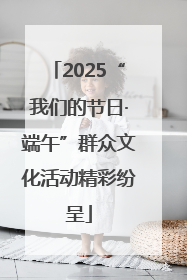2025“我们的节日·端午”群众文化活动精彩纷呈