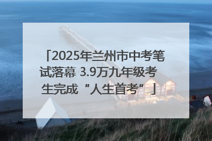 2025年兰州市中考笔试落幕 3.9万九年级考生完成“人生首考”