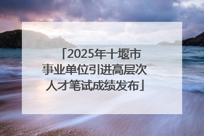 2025年十堰市事业单位引进高层次人才笔试成绩发布