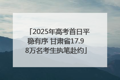 2025年高考首日平稳有序 甘肃省17.98万名考生执笔赴约