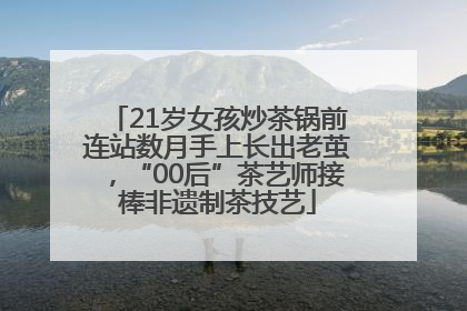 21岁女孩炒茶锅前连站数月手上长出老茧，“00后”茶艺师接棒非遗制茶技艺