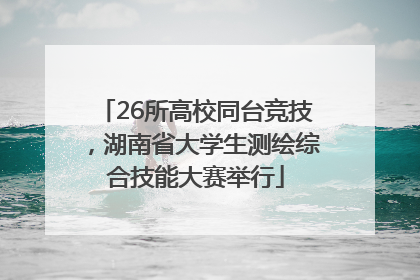 26所高校同台竞技，湖南省大学生测绘综合技能大赛举行