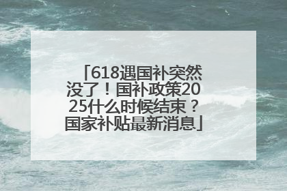 618遇国补突然没了！国补政策2025什么时候结束？国家补贴最新消息