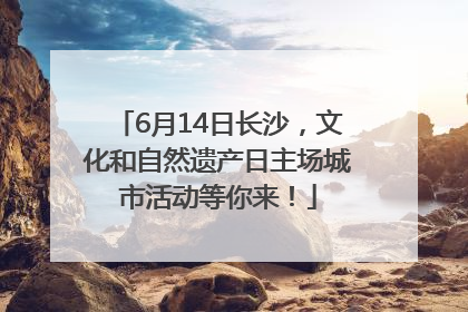 6月14日长沙，文化和自然遗产日主场城市活动等你来！