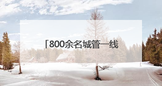 800余名城管一线坚守 以精细化管理护航城市靓丽容颜