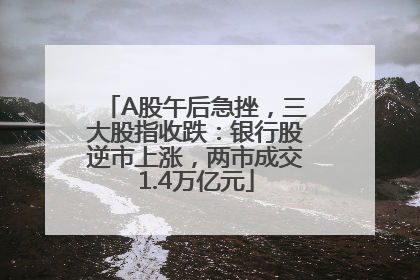 A股午后急挫，三大股指收跌：银行股逆市上涨，两市成交1.4万亿元